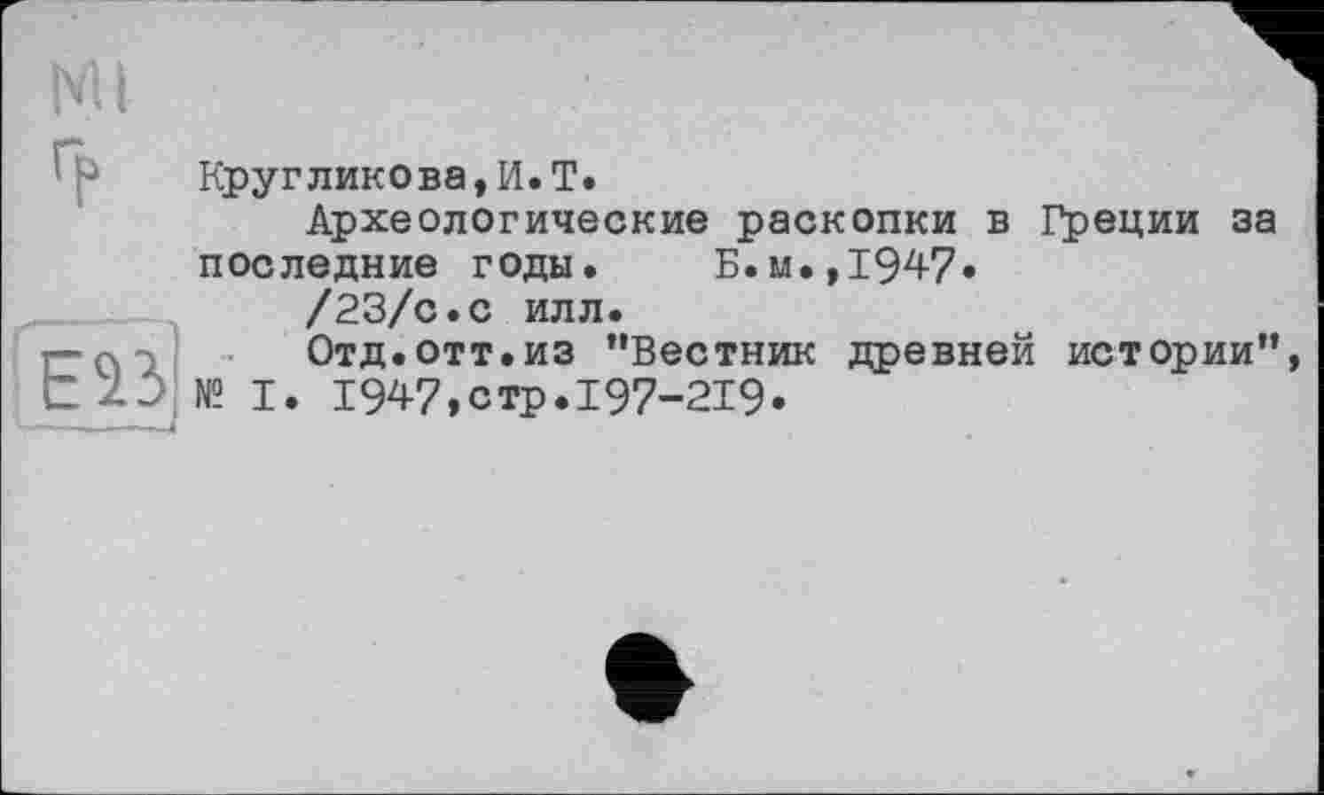 ﻿Ml
EÎ3
Кругликова,И.T.
Археологические раскопки в Греции за последние годы. Б.м., 194-7»
/23/с.с илл.
Отд.отт.из "Вестник древней истории" № I. 1947,стр.I97-2I9»